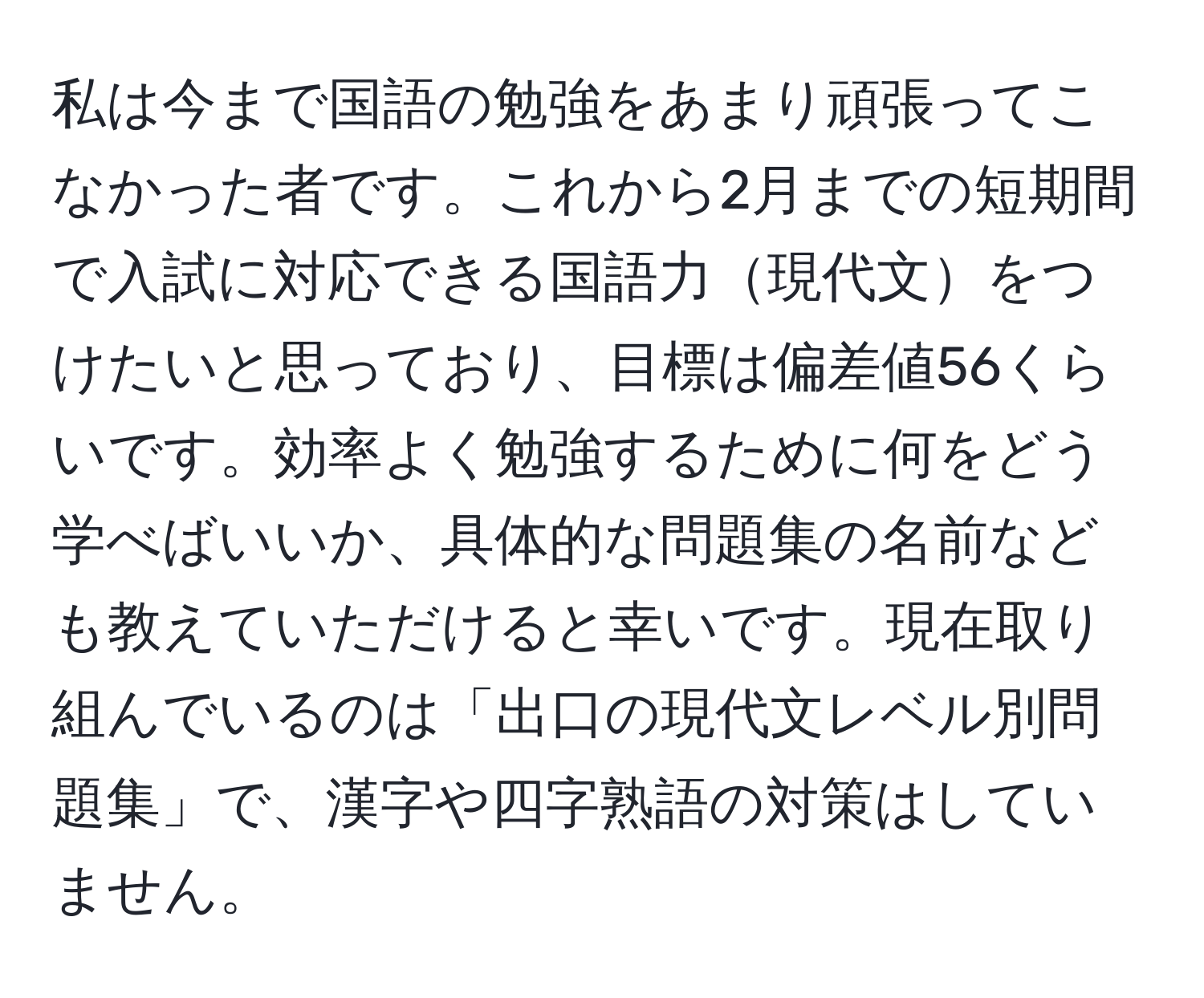 私は今まで国語の勉強をあまり頑張ってこなかった者です。これから2月までの短期間で入試に対応できる国語力現代文をつけたいと思っており、目標は偏差値56くらいです。効率よく勉強するために何をどう学べばいいか、具体的な問題集の名前なども教えていただけると幸いです。現在取り組んでいるのは「出口の現代文レベル別問題集」で、漢字や四字熟語の対策はしていません。