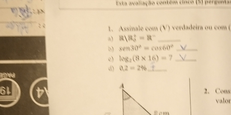 Esta avaliação contém cinco (5) pergunta 
1. Assinale com (V) verdadeira ou com ( 
a) R)R_0^(+=R^-) _ 
b) sen 30°=cos 60° _ 
c) log _2(8* 16)=7 _ 
d) 0.2=2% _ 
2. Cons 
valor