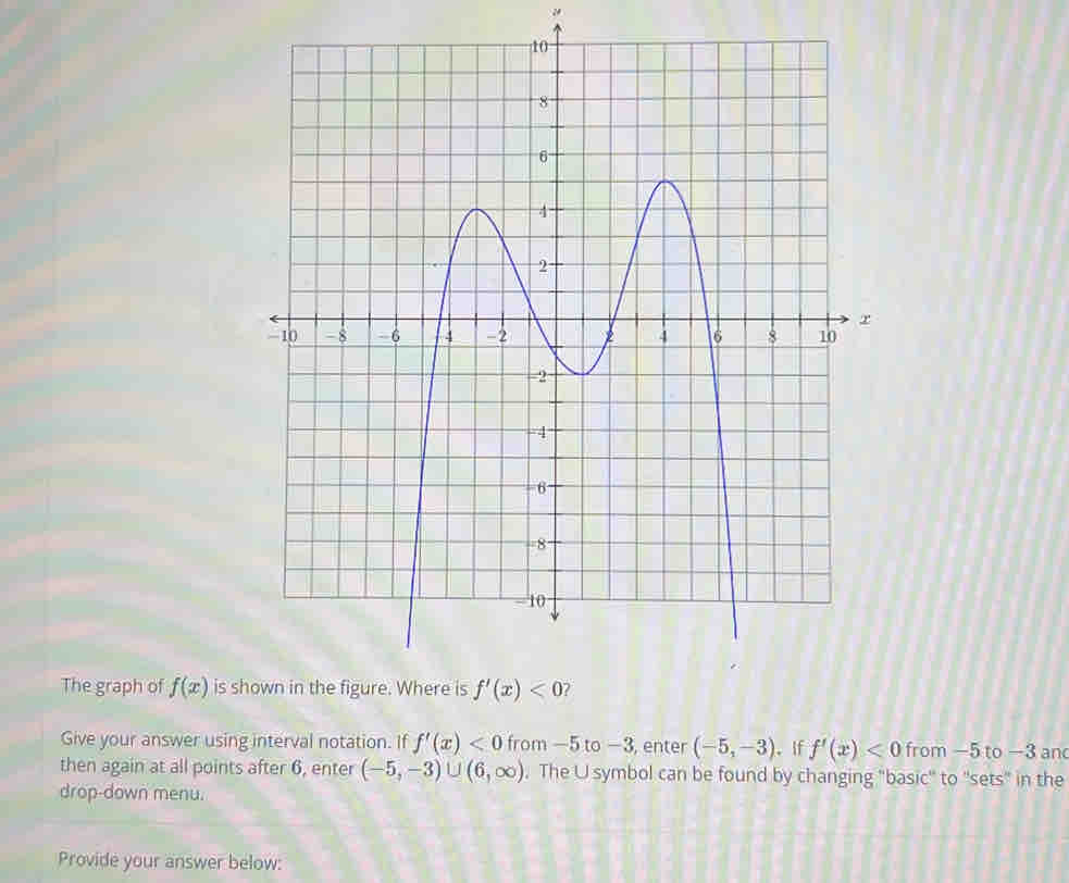 "
The graph of f(x) is 
Give your answer using interval notation. If f'(x)<0</tex> from —5 to −3, enter (-5,-3) 。 If f'(x)<0</tex> from -5 to -3 an
then again at all points after 6, enter (-5,-3)∪ (6,∈fty ). The U symbol can be found by changing "basic'' to 'sets" in the
drop-down menu.
Provide your answer below: