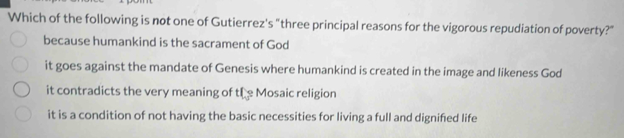 Which of the following is not one of Gutierrez's “three principal reasons for the vigorous repudiation of poverty?”
because humankind is the sacrament of God
it goes against the mandate of Genesis where humankind is created in the image and likeness God
it contradicts the very meaning of the Mosaic religion
it is a condition of not having the basic necessities for living a full and dignified life