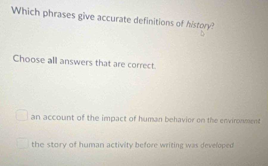 Which phrases give accurate definitions of history?
Choose all answers that are correct.
an account of the impact of human behavior on the environment
the story of human activity before writing was developed