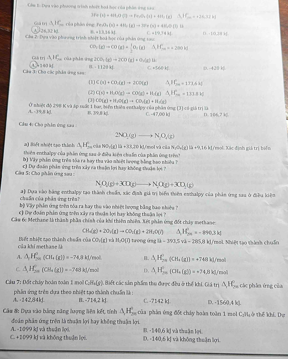 Câu 1:D ựa vào phương trình nhiệt hoá học của phản ứng sau:
3Fe(s)+4H_2O(l)to Fe_3O_4(s)+4H_2(g)△ _rH_(20)^0=+26,32kJ
Giá trị △ _rH_(208)^0 của phản ứng: Fe_3O_4(s)+4H_2(g)to 3Fe(s)+4H_2O(l) là
A. 26,32 kJ. B. +13,16kJ. C. +19,74kJ. -10,28k
D.
Câu 2: Dựa vào phương trình nhiệt hoá học của phân ứng sau:
CO_2(g)to CO(g)+ 1/2 O_2(g) △ _rH_(298)^0=+280kJ
Giá trị △ _rH_(208)^0 của phản ứng 2CO_2(g)to 2CO(g)+O_2(g) là:
A.+1 10k L B. - 1120 kJ. C. +560kJ
Câu 3: Cho các phản ứng sau: D. -420 kJ.
(1) C(s)+CO_2(g)to 2CO(g) △ _rH_(298)^0=173,6kJ
(2) C(s)+H_2O(g)to CO(g)+H_2(g) △ _rH_(298)^0=133.8kJ
(3) CO(g)+H_2O(g)to CO_2(g)+H_2(g)
Ở nhiệt độ 298 K và áp suất 1 bar, biến thiên enthalpy của phản ứng (3) có giá trị là
A. -39,8 kJ. B. 39,8 kJ. C. -47,00 kJ 106,7kJ.
D.
Câu 4: Cho phản ứng sau :
2NO_2(g)to N_2O_4(g)
a) Biết nhiệt tạo thành △ _fH_(298)^0 của NO_2(g) la+33,20kJ/mol và của N_2O_4(g)la+9,16kJ/mol bl. Xác định giá trị biến
thiên enthalpy của phản ứng sau ở điều kiện chuẩn của phản ứng trên?
b) Vậy phản ứng trên tỏa ra hay thu vào nhiệt lượng bằng bao nhiêu ?
c) Dự đoán phản ứng trên xảy ra thuận lợi hay không thuận lợi ?
Câu 5: Cho phản ứng sau :
N_2O_4(g)+3CO(g)to N_2O(g)+3CO_2(g)
a) Dựa vào bảng enthalpy tạo thành chuẩn, xác định giá trị biến thiên enthalpy của phản ứng sau ở điều kiện
chuẩn của phản ứng trên?
b) Vậy phản ứng trên tỏa ra hay thu vào nhiệt lượng bằng bao nhiêu ?
c) Dự đoán phản ứng trên xảy ra thuận lợi hay không thuận lợi ?
Câu 6: Methane là thành phần chính của khí thiên nhiên. Xét phản ứng đốt cháy methane:
CH_4(g)+2O_2(g)to CO_2(g)+2H_2O(l) △ _rH_(298)^0=-890,3kJ
Biết nhiệt tạo thành chuẩn của CO_2(g) và H_2O(l) tương ứng la-393,5V_2 1 - 285,8 kJ/mol. Nhiệt tạo thành chuẩn
của khí methane là
A. △ _fH_(298)^0(CH_4(g))=-74,8kJ/mol. △ _rH_(298)^0(CH_4(g))=+748kJ/mol
B.
C. △ _rH_(298)^0(CH_4(g))=-748kJ/mol △ _rH_(298)^0(CH_4(g))=+74,8kJ/mol
D.
* Câu 7: Đốt cháy hoàn toàn 1 mol C_2H_6(g). Biết các sản phẩm thu được đều ở thể khí. Giá trị △ _rH_(298)^0 các phản ứng của
phản ứng trên dựa theo nhiệt tạo thành chuẩn là :
A. -142,84kJ. B. -714,2 kJ. C. -7142 kJ. D. -1560,4 kJ.
*  Câu 8: Dựa vào bảng năng lượng liên kết, tính △ _rH_(298)^0 của phản ứng đốt cháy hoàn toàn 1 mol C_2H_6 ở thể khí. Dự
đoán phản ứng trên là thuận lợi hay không thuận lợi.
A. -1099 kJ và thuận lợi. B. -140,6 kJ và thuận lợi.
C. +1099 kJ và không thuận lợi. D. -140,6 kJ và không thuận lợi.