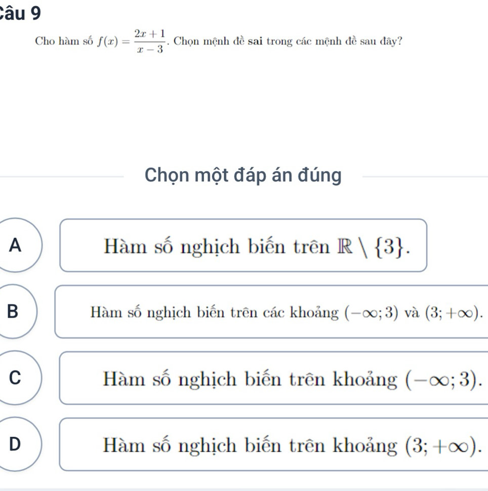 Cho hàm số f(x)= (2x+1)/x-3 . Chọn mệnh đề sai trong các mệnh đề sau đây?
Chọn một đáp án đúng
A Hàm số nghịch biến trên R   3.
B Hàm số nghịch biến trên các khoảng (-∈fty ;3) và (3;+∈fty ).
C Hàm số nghịch biến trên khoảng (-∈fty ;3).
D Hàm số nghịch biến trên khoảng (3;+∈fty ).