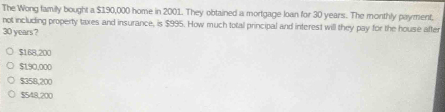 The Wong family bought a $190,000 home in 2001. They obtained a mortgage loan for 30 years. The monthly payment,
not including property taxes and insurance, is $995. How much total principal and interest will they pay for the house after
30 years?
$168,200
$190,000
$358,200
$548,200