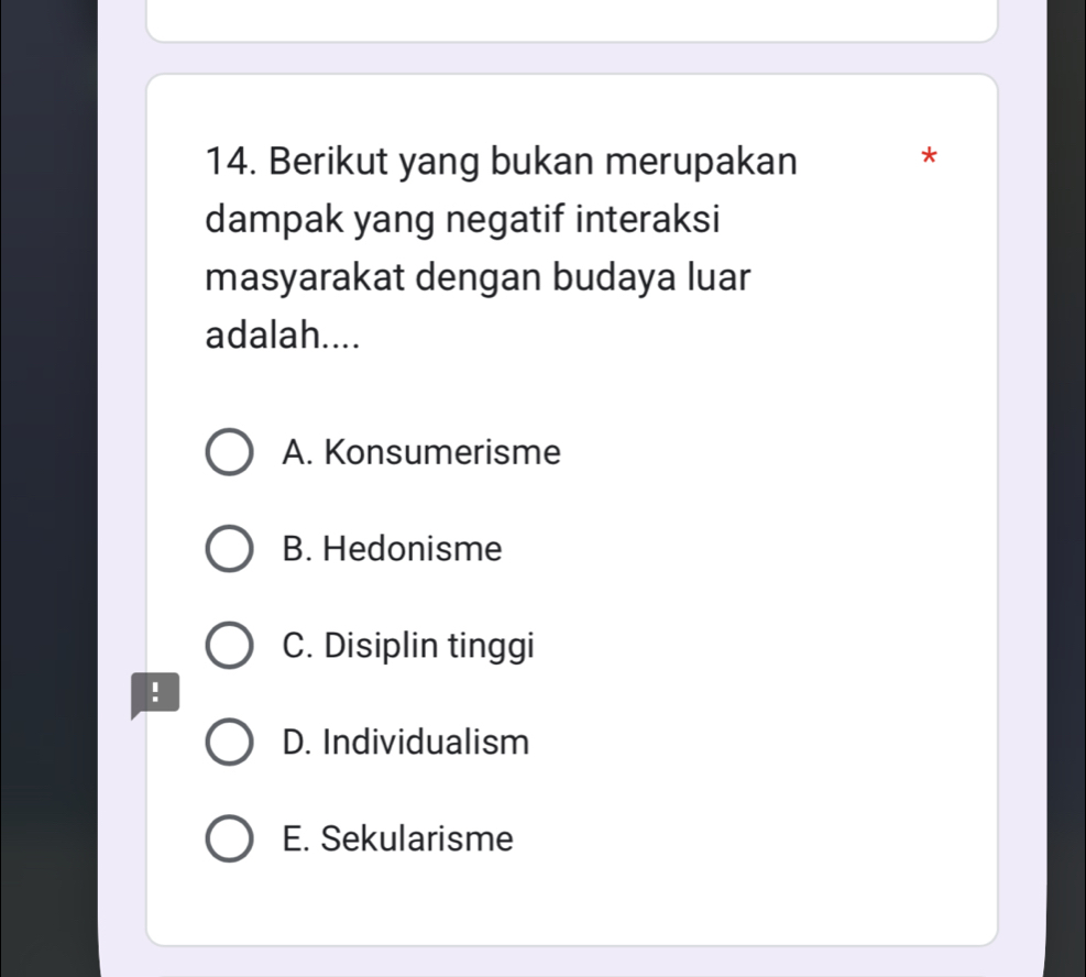 Berikut yang bukan merupakan
*
dampak yang negatif interaksi
masyarakat dengan budaya luar
adalah....
A. Konsumerisme
B. Hedonisme
C. Disiplin tinggi
!
D. Individualism
E. Sekularisme