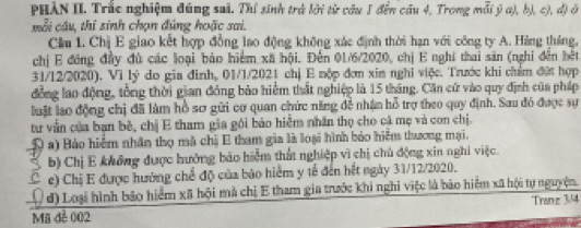 PHẢN II. Trắc nghiệm đúng sai. Thí sinh trả lời từ câu 1 đến câu 4, Trong mỗi ý a), b), c), đ) ở 
mỗi câu, thỉ sinh chọn đúng hoặc sai. 
Cầm 1. Chị E giao kết hợp đồng lao động không xác định thời hạn với công ty A. Hàng tháng, 
chị E đồng đầy đủ các loại bảo hiểm xã hội. Đến 01/6/2020, chị E nghĩ thai săn (nghỉ đến hết 
31/12/2020). Vì lý do gia đinh, 01/1/2021 chị E nộp đơn xin nghi việc. Trước khi chẩm đứt hợp 
đồng lao động, tổng thời gian đóng bảo hiểm thất nghiệp là 15 tháng. Căn cứ vào quy định của pháp 
luật lạo động chị đã làm hồ sơ gữi cơ quan chức năng đề nhận hỗ trợ theo quy định. Sau đó được sự 
tư vẫn của bạn bề, chị E tham gia gói bảo hiểm nhân thọ cho cá mẹ và con chị. 
Q a) Bảo hiểm nhân thọ mã chị E tham gia là loại hình bảo hiểm thương mại, 
b) Chị E không được hưởng báo hiểm thất nghiệp vì chị chủ động xin nghi việc. 
c e) Chị E được hường chế độ của báo hiểm y tế đến hết ngày 31/12/2020. 
Q đ) Loại hình bão hiểm xã hội mà chị E tham gia trước khi nghi việc là báo hiểm xã hội tự nguyện 
Tranz 3/4
Mã đề 002