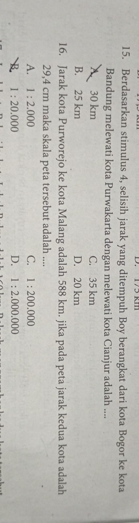 17³ k1
15. Berdasarkan stimulus 4, selisih jarak yang ditempuh Boy berangkat dari kota Bogor ke kota
Bandung melewati kota Purwakarta dengan melewati kota Cianjur adalah ....
A. 30 km C. 35 km
B. 25 km D. 20 km
16. Jarak kota Purworejo ke kota Malang adalah 588 km. jika pada peta jarak kedua kota adalah
29,4 cm maka skala peta tersebut adalah ....
A. 1:2.000 C. 1:200.000
B 1:20.000
D. 1:2.000.000