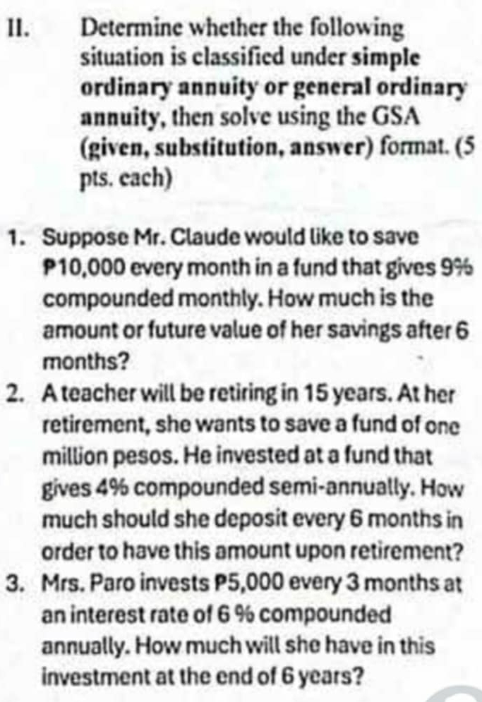 Determine whether the following 
situation is classified under simple 
ordinary annuity or general ordinary 
annuity, then solve using the GSA 
(given, substitution, answer) format. (5 
pts. each) 
1. Suppose Mr. Claude would like to save
P10,000 every month in a fund that gives 9%
compounded monthly. How much is the 
amount or future value of her savings after 6
months? 
2. A teacher will be retiring in 15 years. At her 
retirement, she wants to save a fund of one
million pesos. He invested at a fund that 
gives 4% compounded semi-annually. How 
much should she deposit every 6 months in 
order to have this amount upon retirement? 
3. Mrs. Paro invests P5,000 every 3 months at 
an interest rate of 6 % compounded 
annually. How much will she have in this 
investment at the end of 6 years?