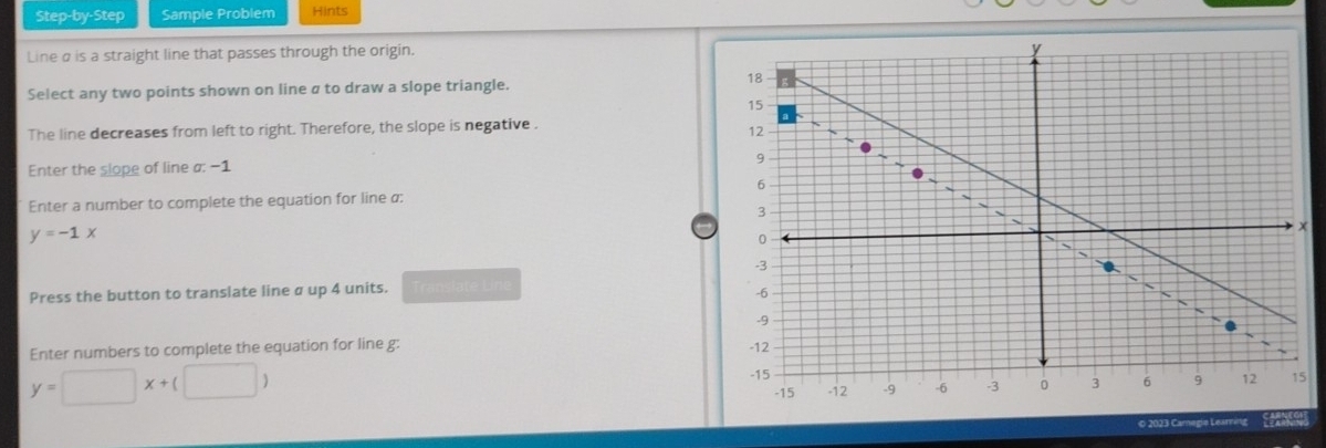 Step-by-Step Sample Problem Hints
Line α is a straight line that passes through the origin.
Select any two points shown on line a to draw a slope triangle.
The line decreases from left to right. Therefore, the slope is negative .
Enter the slope of line a: −1
Enter a number to complete the equation for line α :
y=-1x
Press the button to translate line α up 4 units. îte Line
Enter numbers to complete the equation for line g :
y=□ x+(□ )
5
© 2023 Caregie Learning