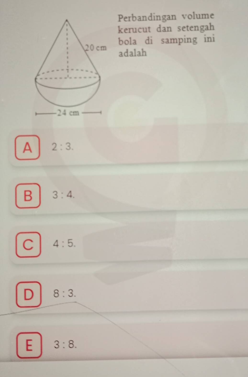 Perbandingan volume
kerucut dan setengah
bola di samping ini
adalah
A 2:3.
B 3:4.
C 4:5.
D 8:3.
E 3:8.