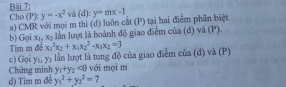 Cho (P): y=-x^2 và (d): y=mx-1
a) CMR với mọi m thì (d) luôn cắt (P) tại hai điểm phân biệt 
b) Gọi X_1, X_2 lần lượt là hoành độ giao điểm của (d) và (P). 
Tìm m để x_1^(2x_2)+x_1x_2^(2-x_1)x_2=3
c) Gọi yı, y_2 lần lượt là tung độ của giao điểm của (d) và (P) 
Chứng minh y_1+y_2<0</tex> với mọi m 
d) Tìm m đễ y_1^2+y_2^2=7