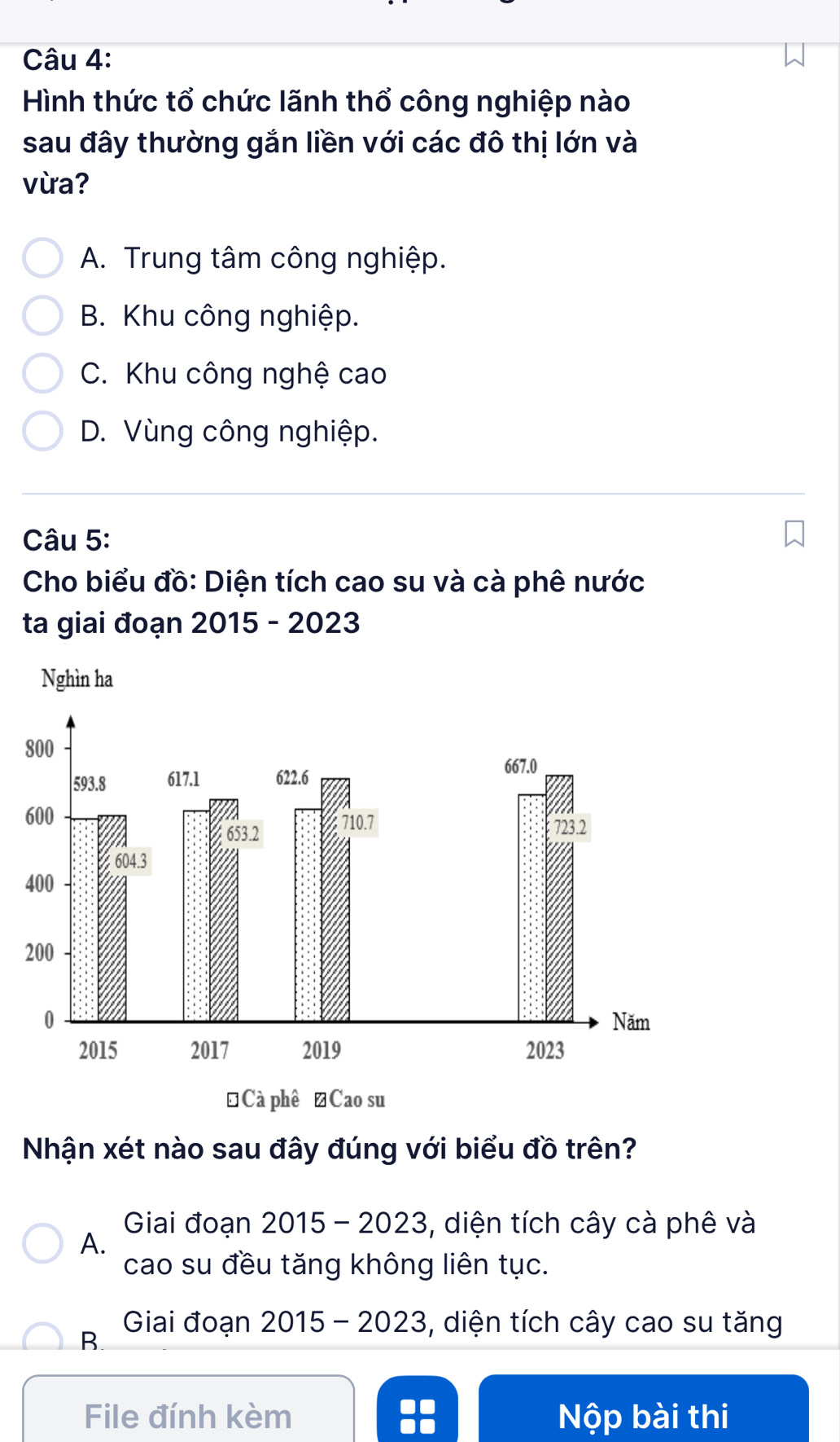 Hình thức tổ chức lãnh thổ công nghiệp nào
sau đây thường gắn liền với các đô thị lớn và
vừa?
A. Trung tâm công nghiệp.
B. Khu công nghiệp.
C. Khu công nghệ cao
D. Vùng công nghiệp.
Câu 5:
Cho biểu đồ: Diện tích cao su và cà phê nước
ta giai đoạn 2015 - 2023
8
2
Nhận xét nào sau đây đúng với biểu đồ trên?
Giai đoạn 2015 - 2023, diện tích cây cà phê và
A.
cao su đều tăng không liên tục.
B
Giai đoạn 2015 - 2023, diện tích cây cao su tăng
File đính kèm Nộp bài thi