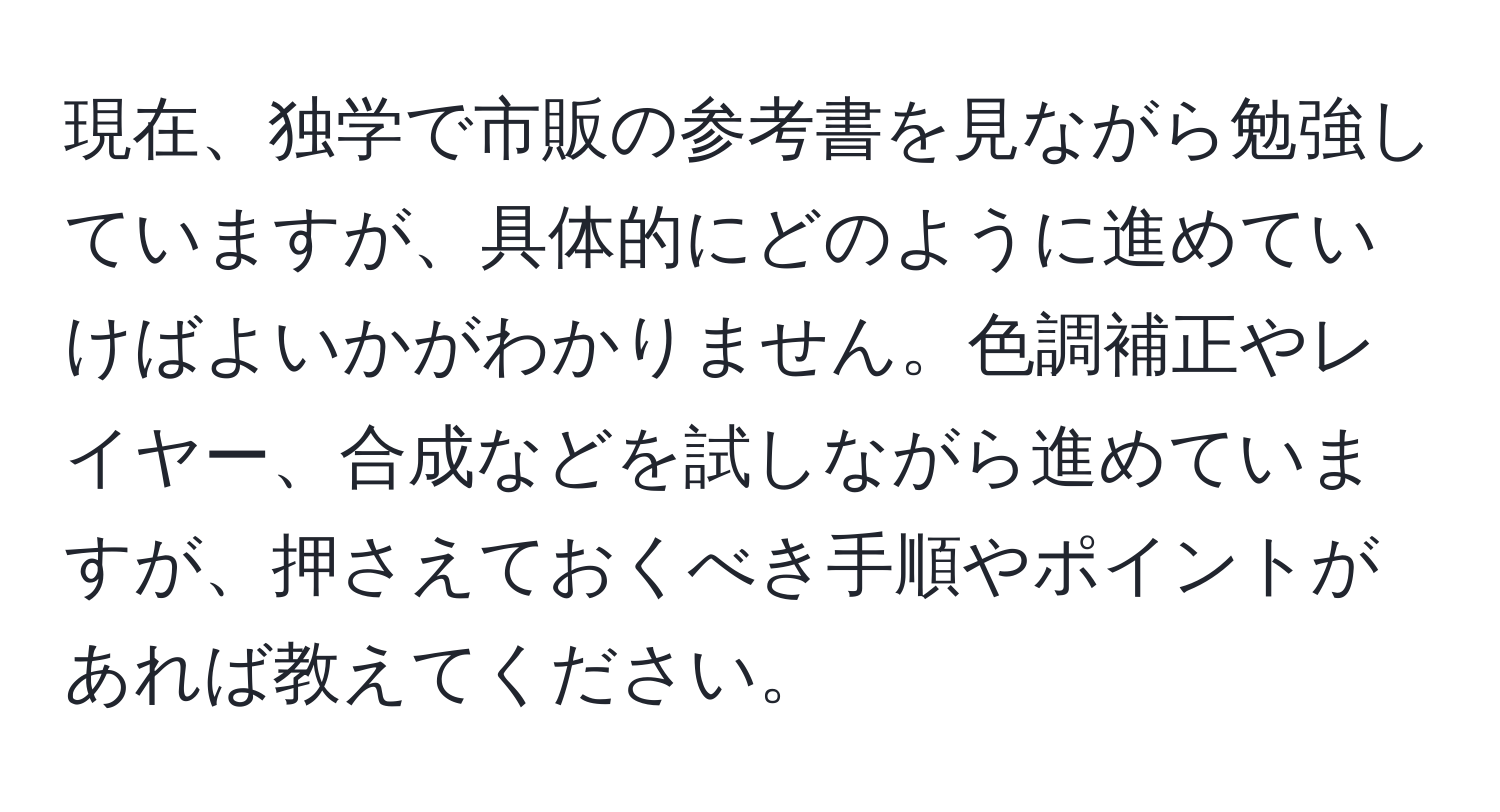 現在、独学で市販の参考書を見ながら勉強していますが、具体的にどのように進めていけばよいかがわかりません。色調補正やレイヤー、合成などを試しながら進めていますが、押さえておくべき手順やポイントがあれば教えてください。