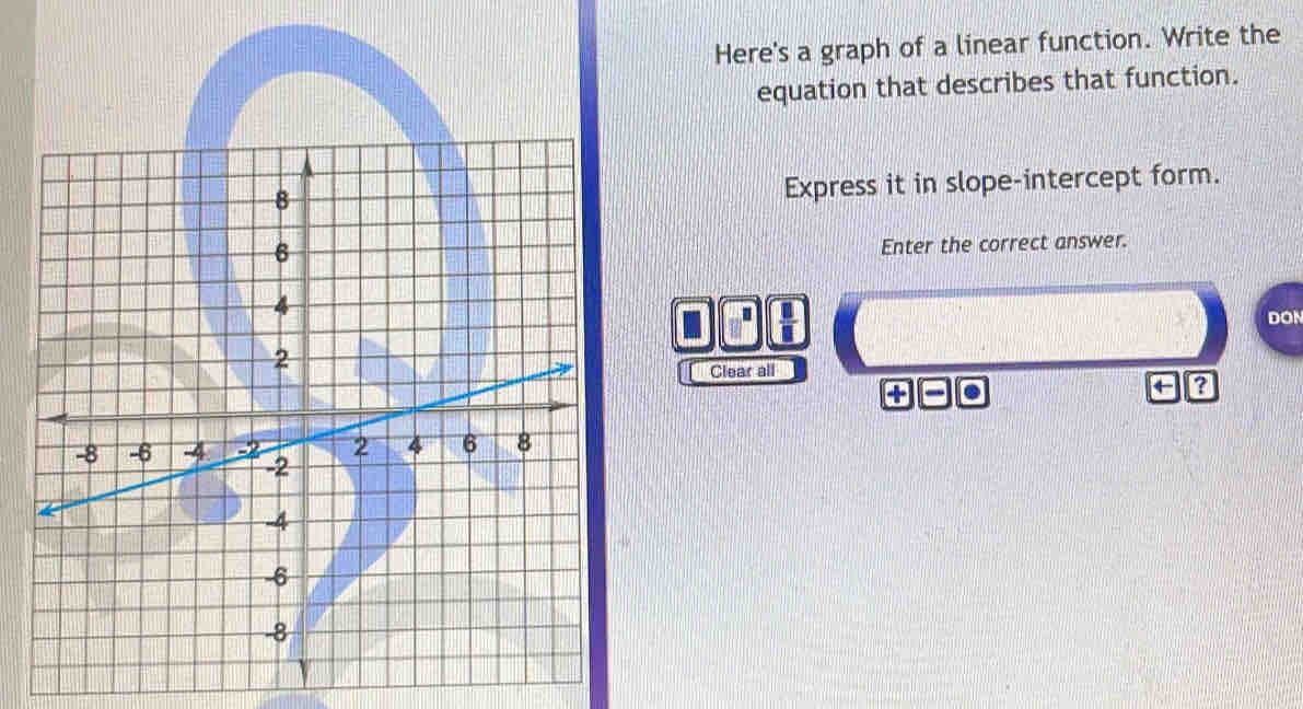 Here's a graph of a linear function. Write the 
equation that describes that function. 
Express it in slope-intercept form. 
Enter the correct answer. 
.  □ /□  
DON 
Clear all 
. 
← ?