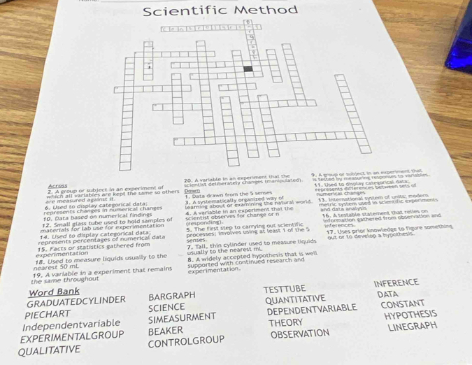 Scientific Method
20. A variable in an experiment that the is tested by measuring responses to viriables .
2. A group or subject in an experiment of scientist deliberately changes (manipulated) 9. A gment that
Across
11. Used to display categorical data;
are measured against it. which all variables are kept the same so others . Down
6. Used to display categorical data 1. Data drawn from the 5 senses represents differences between sets of
represents changes in numerical changes 3. A systematically organized way of nimerical changes
10. Data based on numerical findings learning about or examining the natural world. 13. International system of units; moder
and data analysis
12. Small glass tube used to hold samples of 4. A variable in an experiment that the metric system used in scientific experiments
materials for lab use for experimentation scientist observes for change or n 16. A testable statement that relles on
(responding)。 inferences
14. Used to display categorical data; processes: involves using at least 1 of the 5 information cathered from observation and
represents percentages of numerical data 5. The first step to carrying out scientific 17. Uses prior knowledge to figure something
out or to develop a hypothesis.
experimentation 15. Facts or statistics gathered from senses 7. Tall, thin cylinder used to measure liquids
nearest 50 mL 18. Used to measure liquids usually to the usually to the nearest mL 8. A widely accepted hypothesis that is well
the same throughout 19. A variable in a experiment that remains experimentation. supported with continued research and 
Word Bank
GRADUATEDCYLINDER BARGRAPH TESTTUBE INFERENCE
PIECHART SCIENCE QUANTITATIVE DATA
Independentvariable SIMEASURMENT DEPENDENTVARIABLE CONSTANT
EXPERIMENTALGROUP BEAKER THEORY HYPOTHESIS
QUALITATIVE CONTROLGROUP OBSERVATION LINEGRAPH