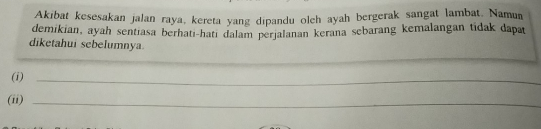 Akibat kesesakan jalan raya, kereta yang dipandu oleh ayah bergerak sangat lambat. Namun 
demikian, ayah sentiasa berhati-hati dalam perjalanan kerana sebarang kemalangan tidak dapat 
diketahui sebelumnya. 
_ 
_ 
(i)_ 
(ii)_