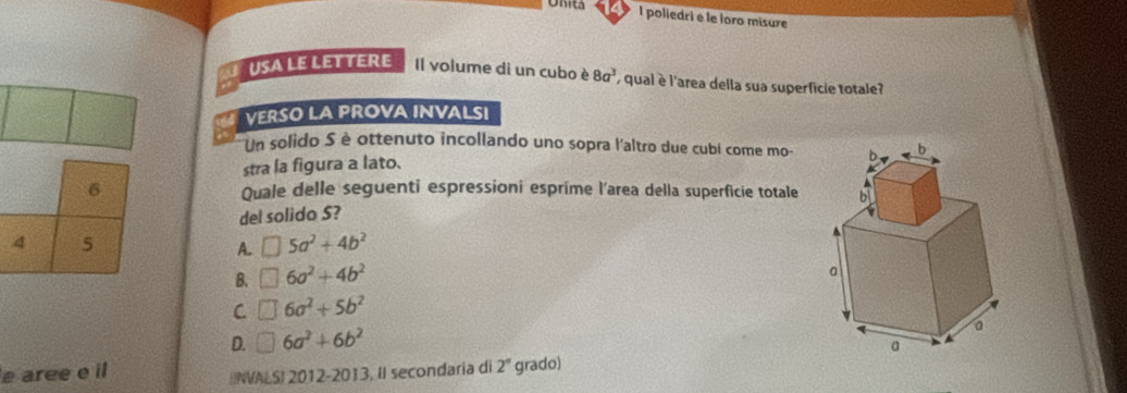 Unita l poliedri e le loro misure
USA LE LETTERE Il volume di un cubo è 8a^3 , qual è l'area della sua superficie totale?
VERSO LA PROVA INVALSI
Un solido S è ottenuto incollando uno sopra l'altro due cubi come mo-
stra la figura a lato.
6 Quale delle seguenti espressioni espríme l'area della superficie totale 
del solido S?
4 5
A. □ 5a^2+4b^2
B. □ 6a^2+4b^2
C □ 6a^2+5b^2
D. □ 6a^2+6b^2
e aree e il
(INVALS) 2012-2013, II secondaria di 2° grado)