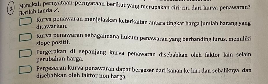 3.) Manakah pernyataan-pernyataan berikut yang merupakan ciri-ciri dari kurva penawaran?
Berilah tanda √.
Kurva penawaran menjelaskan keterkaitan antara tingkat harga jumlah barang yang
ditawarkan.
Kurva penawaran sebagaimana hukum penawaran yang berbanding lurus, memiliki
slope positif.
Pergerakan di sepanjang kurva penawaran disebabkan oleh faktor lain selain
perubahan harga.
Pergeseran kurva penawaran dapat bergeser dari kanan ke kiri dan sebaliknya dan
disebabkan oleh faktor non harga.