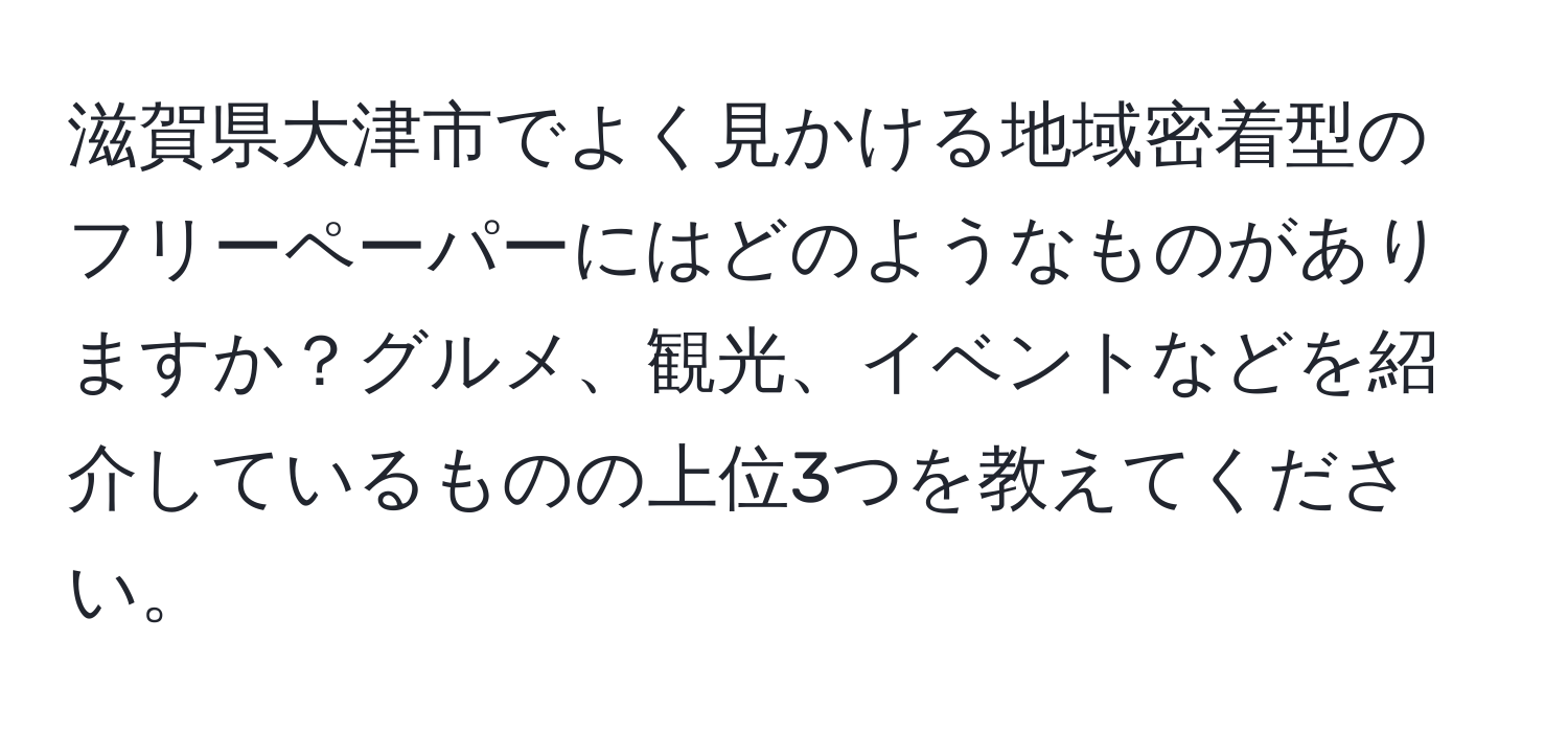 滋賀県大津市でよく見かける地域密着型のフリーペーパーにはどのようなものがありますか？グルメ、観光、イベントなどを紹介しているものの上位3つを教えてください。