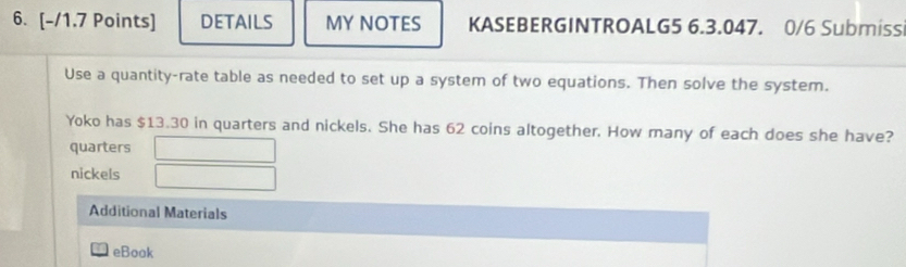 DETAILS MY NOTES KASEBERGINTROALG5 6.3.047. 0/6 Submiss 
Use a quantity-rate table as needed to set up a system of two equations. Then solve the system. 
Yoko has $13.30 in quarters and nickels. She has 62 coins altogether. How many of each does she have? 
quarters 
nickels 
Additional Materials 
eBook