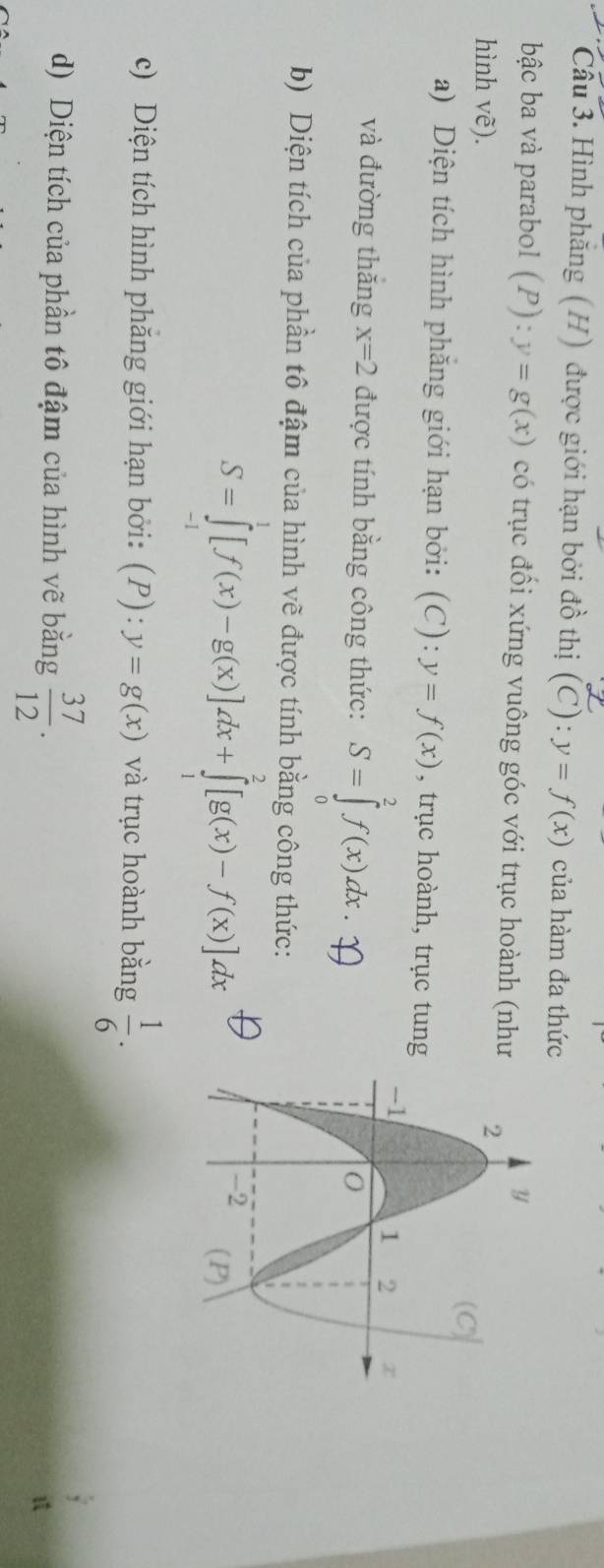 Hình phăng (H) được giới hạn bởi đồ thị (C):y=f(x) của hàm đa thức 
bậc ba và parabol (P):y=g(x) có trục đổi xứng vuông góc với trục hoành (như 
hình vẽ). 
a) Diện tích hình phẳng giới hạn bởi: (C): y=f(x) , trục hoành, trục tung 
và đường thǎng x=2 được tính bằng công thức: S=∈tlimits _0^(2f(x)dx. 
b) Diện tích của phần tô đậm của hình vẽ được tính bằng công thức:
S=∈tlimits _(-1)^1[f(x)-g(x)]dx+∈tlimits _1^2[g(x)-f(x)]dx
c) Diện tích hình phăng giới hạn bởi: (P): y=g(x) và trục hoành bằng frac 1)6. 
d) Diện tích của phần tô đậm của hình vẽ bằng  37/12 . 
B