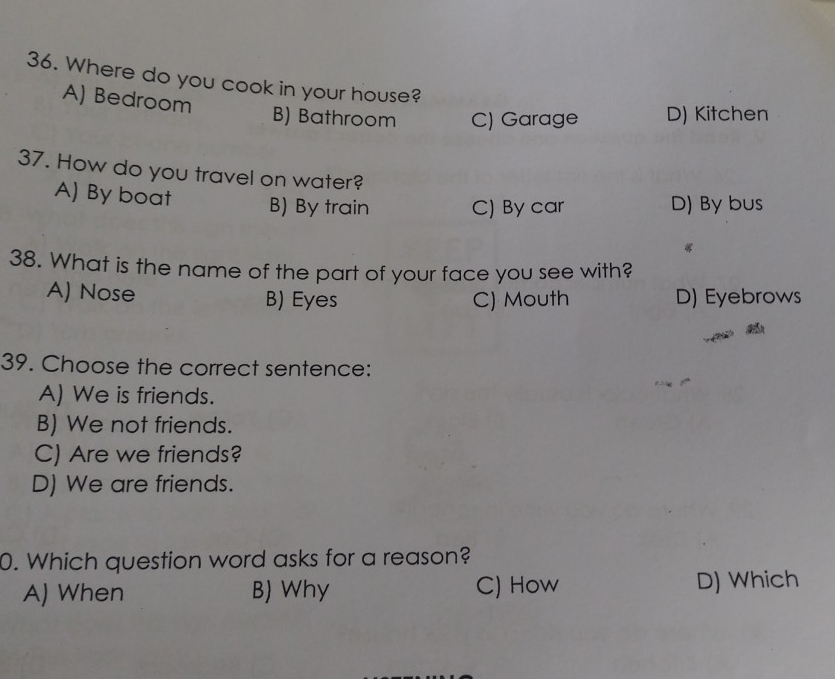Where do you cook in your house?
A) Bedroom
B) Bathroom C) Garage D) Kitchen
37. How do you travel on water?
A) By boat B) By train C) By car D) By bus
38. What is the name of the part of your face you see with?
A) Nose B) Eyes C) Mouth D) Eyebrows
39. Choose the correct sentence:
A) We is friends.
B) We not friends.
C) Are we friends?
D) We are friends.
0. Which question word asks for a reason?
A) When B) Why C) How D) Which