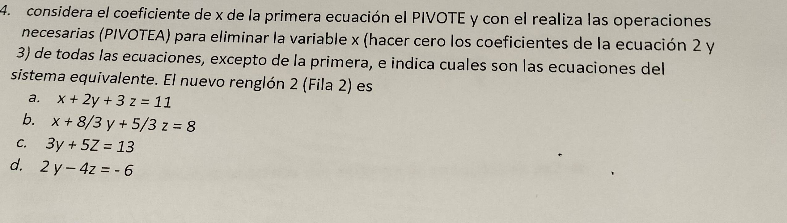 considera el coeficiente de x de la primera ecuación el PIVOTE y con el realiza las operaciones
necesarias (PIVOTEA) para eliminar la variable x (hacer cero los coeficientes de la ecuación 2 y
3) de todas las ecuaciones, excepto de la primera, e indica cuales son las ecuaciones del
sistema equivalente. El nuevo renglón 2 (Fila 2) es
a. x+2y+3z=11
b. x+8/3y+5/3z=8
C. 3y+5Z=13
d. 2y-4z=-6