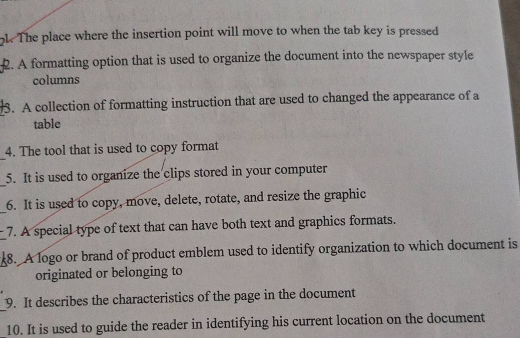 The place where the insertion point will move to when the tab key is pressed 
2. A formatting option that is used to organize the document into the newspaper style 
columns 
3. A collection of formatting instruction that are used to changed the appearance of a 
table 
_ 
4. The tool that is used to copy format 
_ 
5. It is used to organize the clips stored in your computer 
_ 
6. It is used to copy, move, delete, rotate, and resize the graphic 
_ 
7. A special type of text that can have both text and graphics formats. 
8. A logo or brand of product emblem used to identify organization to which document is 
originated or belonging to 
_ 
9. It describes the characteristics of the page in the document 
10. It is used to guide the reader in identifying his current location on the document