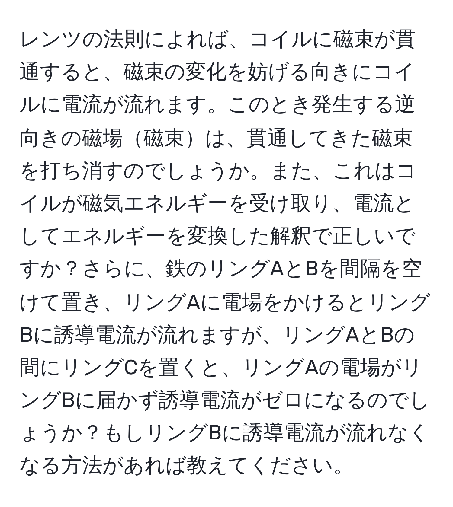 レンツの法則によれば、コイルに磁束が貫通すると、磁束の変化を妨げる向きにコイルに電流が流れます。このとき発生する逆向きの磁場磁束は、貫通してきた磁束を打ち消すのでしょうか。また、これはコイルが磁気エネルギーを受け取り、電流としてエネルギーを変換した解釈で正しいですか？さらに、鉄のリングAとBを間隔を空けて置き、リングAに電場をかけるとリングBに誘導電流が流れますが、リングAとBの間にリングCを置くと、リングAの電場がリングBに届かず誘導電流がゼロになるのでしょうか？もしリングBに誘導電流が流れなくなる方法があれば教えてください。