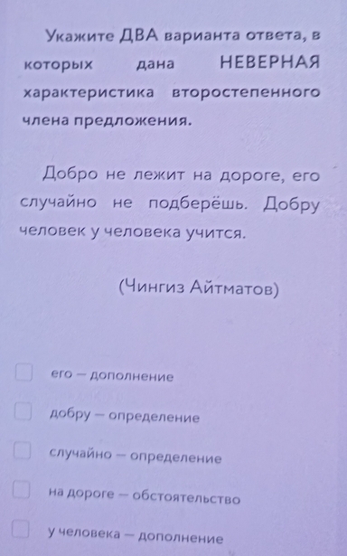 Укажите ДВА варианта ответа, в 
KOTOрblX Дана HE B EPH Aя 
характеристикаевторостеленного 
членапредложения. 
Добро не лежит на дороге, его 
случайно не подберёшь. Добру 
человек у человека учится. 
(чингиз Айтматов) 
его - дополнение 
добру - определение 
случайно - определение 
на дороге — обстоятельство 
у человека ー дополнение