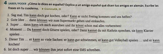 sABER/PODER ¿Cómo lo dices en español? Explica a un amigo español qué dicen tus amigos en alemán. Escribe las 
frases en tu cuaderno. Grammatik, 35 
1. Sag mal, Tim kann doch gut kochen, oder? Kann er nicht Freitag kommen und uns helfen? 
2. Gute Idee . . dann können wir zum Supermarkt gehen und einkaufen. 
3. Super .. dann kann ich mich ausruhen und ihr könnt schon mal alles vorbereiten! 
4. Moment … Du kannst doch Gitarre spielen, oder? Dann kannst du mit Kathrin sprechen, sie kann Klavier 
spielen .. . 
5. Dieser Tim … . er kann so viele Sachen: er kann gut schwimmen, er kann gut Volleyball spielen … und er kann 
kochen! 
6. Ist doch super .. wir können ihm jetzt sofort eine SMS schreiben.