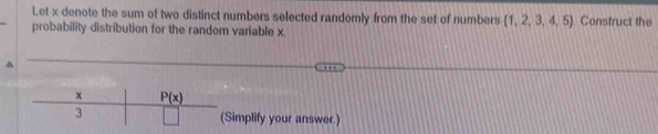 Let x denote the sum of two distinct numbers selected randomly from the set of numbers  1,2,3,4,5 Construct the
probability distribution for the random variable x.
Simplify your answer.)