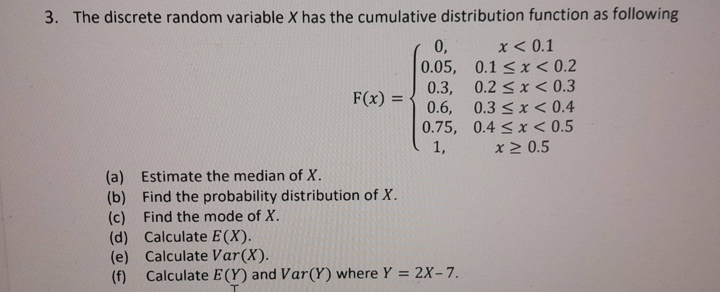 The discrete random variable X has the cumulative distribution function as following
f(x)=beginarrayl 0,x<0,1 0.05,01≤ x<0.2 0.3,02≤ x<0.3 0.75,0.3≤ x<0.4 0.75,0.4≤ x<0.5 1,x≥ 0.5endarray.
(a) Estimate the median of X. 
(b) Find the probability distribution of X. 
(c) Find the mode of X. 
(d) Calculate E(X). 
(e) Calculate Var(X). 
(f) Calculate E(Y) and Var( (Y) where Y=2X-7.