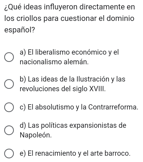 ¿Qué ideas influyeron directamente en
los criollos para cuestionar el dominio
español?
a) El liberalismo económico y el
nacionalismo alemán.
b) Las ideas de la Ilustración y las
revoluciones del siglo XVIII.
c) El absolutismo y la Contrarreforma.
d) Las políticas expansionistas de
Napoleón.
e) El renacimiento y el arte barroco.