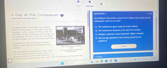 REAC RESPOND
A Day at the Colosseum QUESTION 3 3 /8
World History: The Roman World Colosseum came to an end? According to the Article, what is one reason why events at the
It's game time. Clutching their snacks.A. The Colosseum gave away too many tokens.
tens of thousands of fans pack into the B. The Colosseum became a hot spot for tourists.
stadium. A man stands in the center of
the field, alone. Suddenly, a lion leaps ouC. People's attitudes toward gladiator fights changed
w h e r e. Th e l n ru n s on t o th e fe ld 
It fixes its gaze on its unwitting opponenD. Not enough gladiators were being spared by the
Welcome to the Colosseum, ancientaudience.
events. iome's main site for exciting sporting tmige nsett hafuus 1 00drden Iiagon
The Colosseum opened its arches in 80 The Cotosseum was the place to po SUBMEIT
CE. The people of Rome went there to
relax and enjoy some entertainment. The
I events, which could last all day, were free. Sometimes, the food was too.
* Extiries
Q Searh