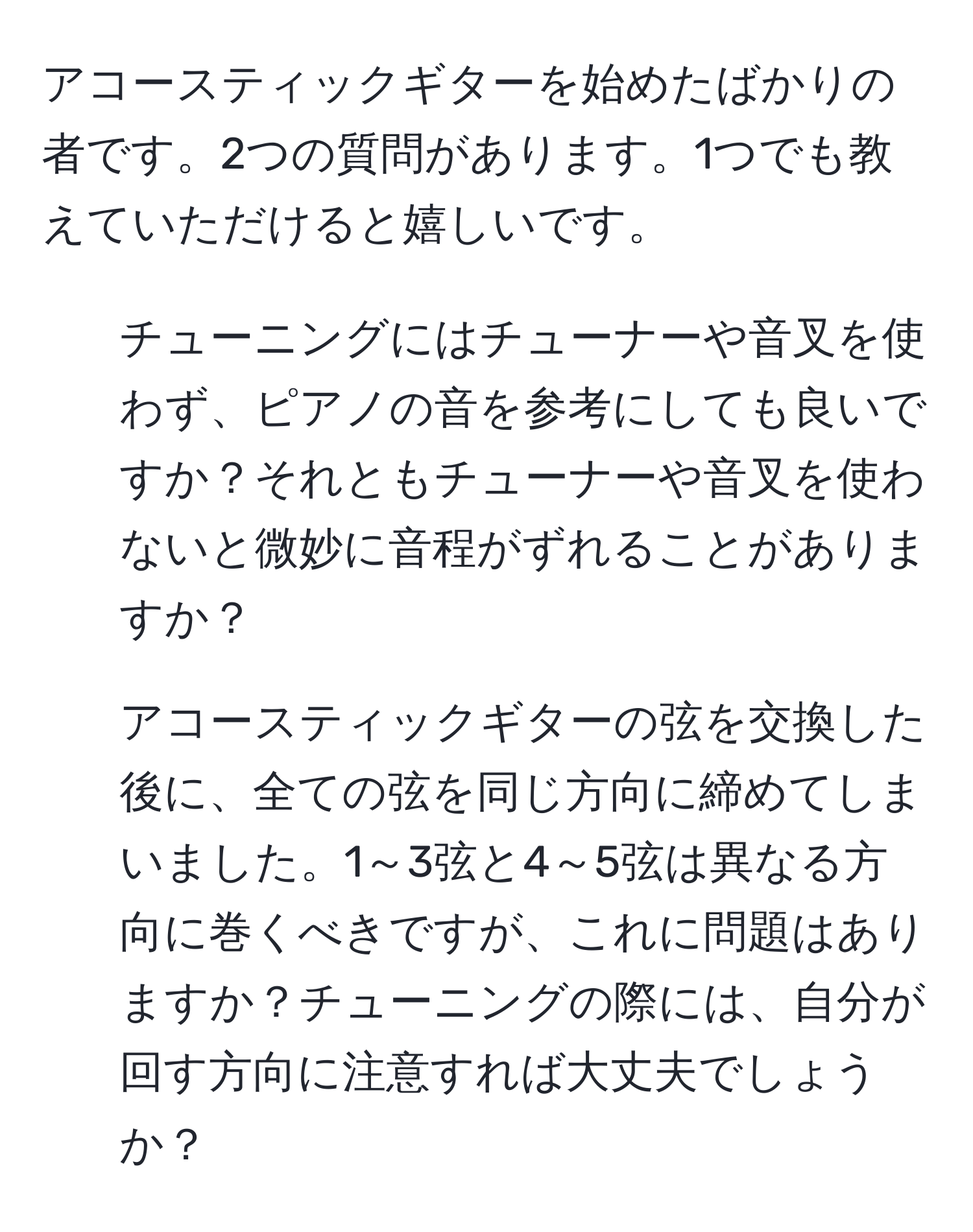 アコースティックギターを始めたばかりの者です。2つの質問があります。1つでも教えていただけると嬉しいです。
  
1. チューニングにはチューナーや音叉を使わず、ピアノの音を参考にしても良いですか？それともチューナーや音叉を使わないと微妙に音程がずれることがありますか？
  
2. アコースティックギターの弦を交換した後に、全ての弦を同じ方向に締めてしまいました。1～3弦と4～5弦は異なる方向に巻くべきですが、これに問題はありますか？チューニングの際には、自分が回す方向に注意すれば大丈夫でしょうか？