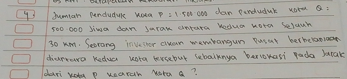 OS ANI DRYaPOFaNY 
Juman penduduk Koea p=1.500.000 can penduduk kord Q :
500 000 Jiwa dan Jarak antara kedua kora Selaun
30 Km. Seorang invester cuan membangun Pusat berbelanaan 
diarrara kedua kora tersebut sebalknya berlokasi pada Jarak 
dari kota p wearch Nora a?