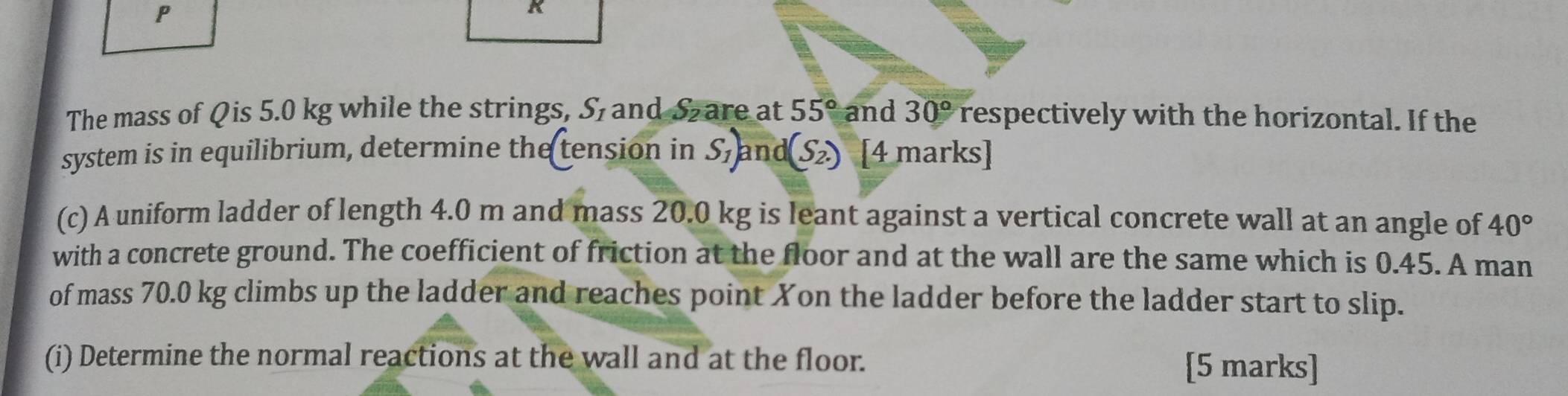 The mass of Qis 5.0 kg while the strings, S_1 and Sare at 55° and 30° respectively with the horizontal. If the 
system is in equilibrium, determine the tension in S_1) an d(S_2.) [4 marks] 
(c) A uniform ladder of length 4.0 m and mass 20.0 kg is leant against a vertical concrete wall at an angle of 40°
with a concrete ground. The coefficient of friction at the floor and at the wall are the same which is 0.45. A man 
of mass 70.0 kg climbs up the ladder and reaches point Xon the ladder before the ladder start to slip. 
(i) Determine the normal reactions at the wall and at the floor. 
[5 marks]