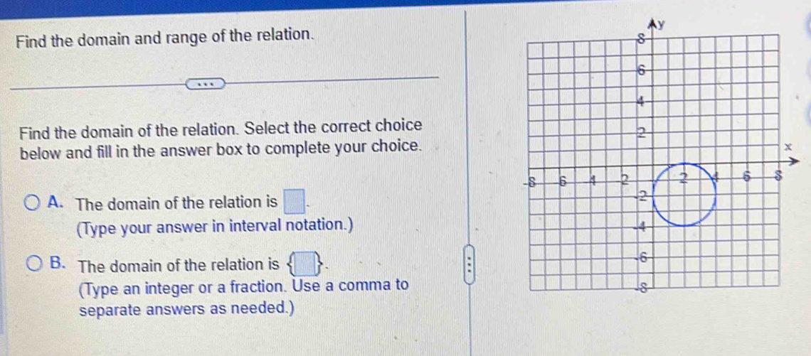 Find the domain and range of the relation.
Find the domain of the relation. Select the correct choice
below and fill in the answer box to complete your choice.
A. The domain of the relation is □. 
(Type your answer in interval notation.)
B. The domain of the relation is  □ . .
(Type an integer or a fraction. Use a comma to
separate answers as needed.)