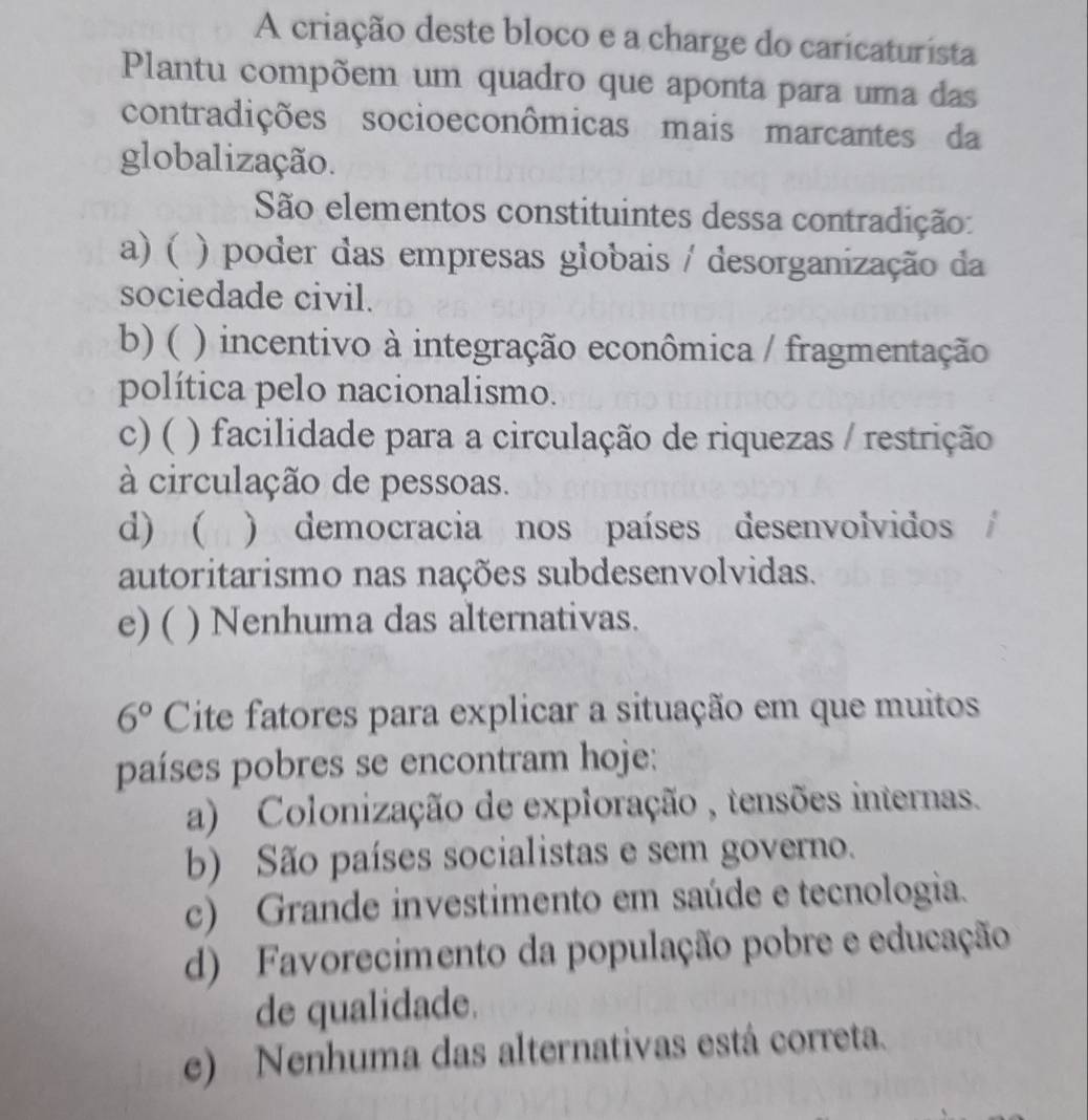 A criação deste bloco e a charge do caricaturista
Plantu compõem um quadro que aponta para uma das
contradições socioeconômicas mais marcantes da
globalização.
São elementos constituintes dessa contradição:
a) ( ) poder das empresas globais / desorganização da
sociedade civil.
b) ( ) incentivo à integração econômica / fragmentação
política pelo nacionalismo.
c) ( ) facilidade para a circulação de riquezas / restrição
à circulação de pessoas.
d) ( ) democracia nos países desenvolvidos
autoritarismo nas nações subdesenvolvidas.
e) ( ) Nenhuma das alternativas.
6° Cite fatores para explicar a situação em que muitos
países pobres se encontram hoje:
a) Colonização de exploração , tensões internas.
b) São países socialistas e sem governo.
c) Grande investimento em saúde e tecnologia.
d) Favorecimento da população pobre e educação
de qualidade.
e) Nenhuma das alternativas está correta.