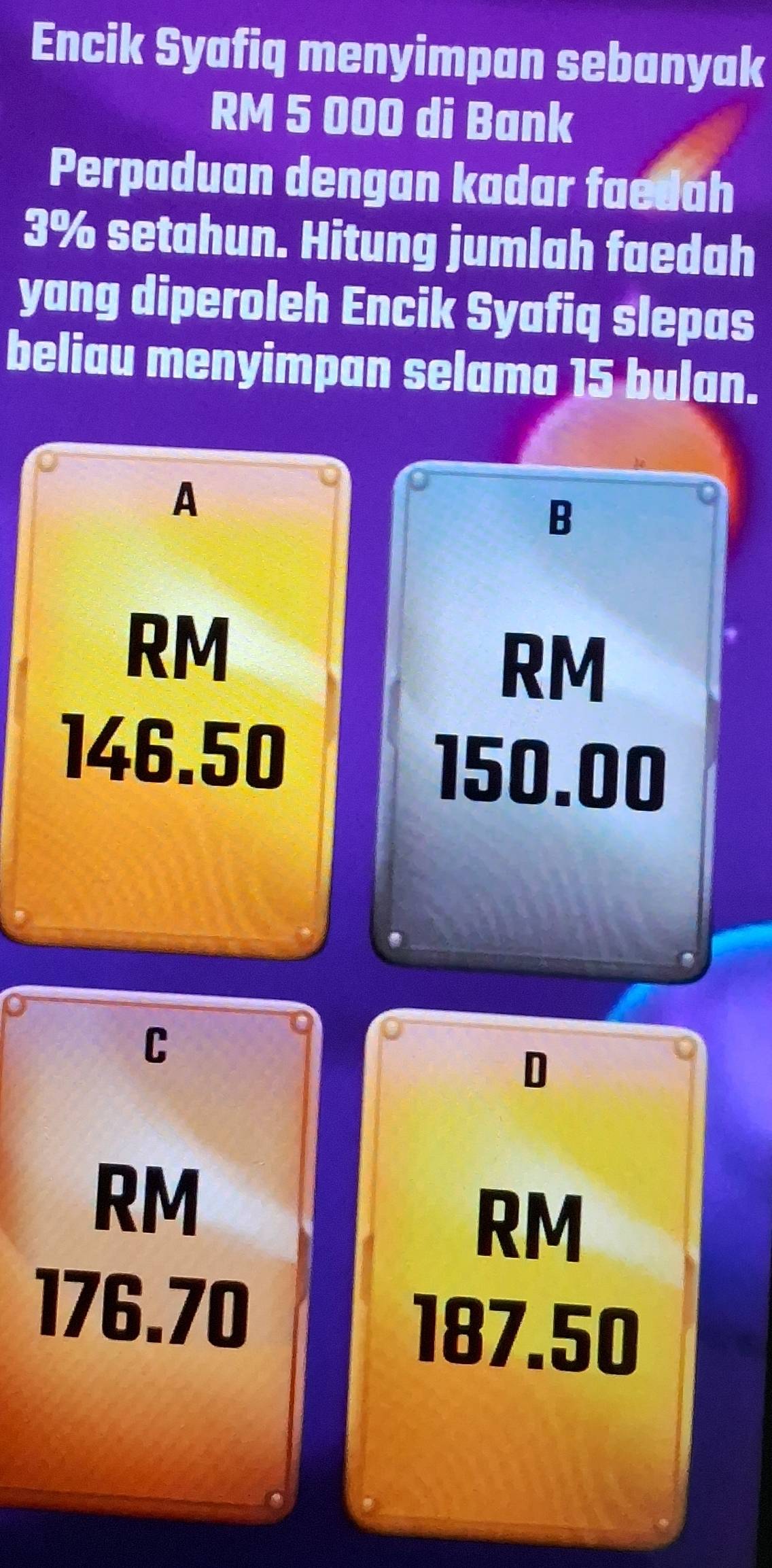 Encik Syafiq menyimpan sebanyak
RM 5 000 di Bank
Perpaduan dengan kadar faedah
3% setahun. Hitung jumlah faedah
yang diperoleh Encik Syafiq slepas
beliau menyimpan selama 15 bulan.
A
B
RM
RM
146.50
150.00
C
D
RM
RM
176.70
187.50