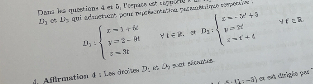 Dans les questions 4 et 5, l'espace est rapporte a
D_1 et D_2 qui admettent pour représentation paramétrique respective :
D_1:beginarrayl x=1+6t y=2-9t z=3tendarray. forall t∈ R , et D_2:beginarrayl x=-5t'+3 y=2t' z=t'+4endarray. t'∈ R. 
4. Affirmation 4 : Les droites D_1 et D_2 sont sécantes.
(-5· 11:-3) et est dirigée par