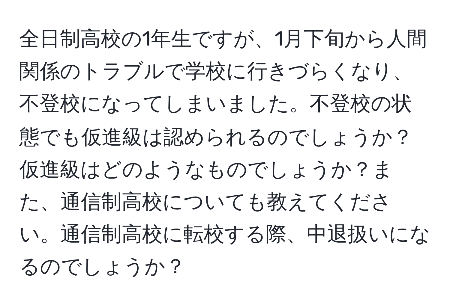 全日制高校の1年生ですが、1月下旬から人間関係のトラブルで学校に行きづらくなり、不登校になってしまいました。不登校の状態でも仮進級は認められるのでしょうか？仮進級はどのようなものでしょうか？また、通信制高校についても教えてください。通信制高校に転校する際、中退扱いになるのでしょうか？