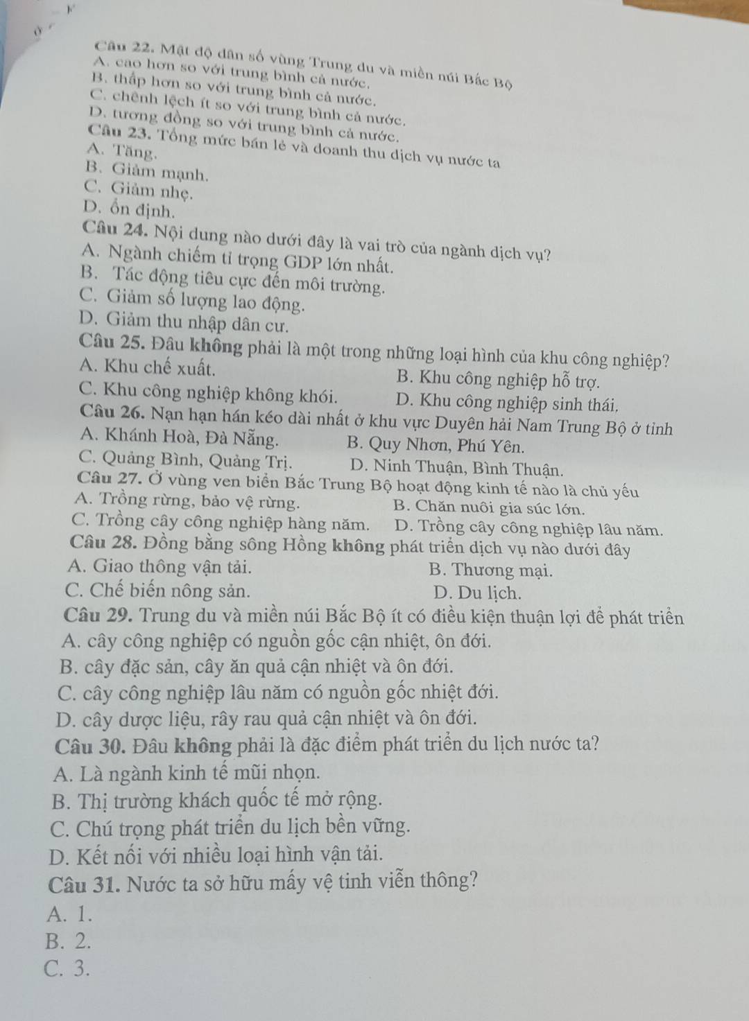 ( -
Câu 22. Mật độ dân số vùng Trung du và miền núi Bắc Bộ
A. cao hơn so với trung bình cả nước.
B. thấp hơn so với trung bình cả nước.
C. chênh lệch ít so với trung bình cả nước.
D. tương đồng so với trung bình cả nước.
Câu 23. Tổng mức bán lẻ và doanh thu dịch vụ nước ta
A. Tăng.
B. Giảm mạnh.
C. Giảm nhẹ.
D. ổn định.
Câu 24. Nội dung nào dưới đây là vai trò của ngành dịch vụ?
A. Ngành chiếm tỉ trọng GDP lớn nhất.
B. Tác động tiêu cực đến môi trường.
C. Giảm số lượng lao động.
D. Giảm thu nhập dân cư.
Câu 25. Đâu không phải là một trong những loại hình của khu công nghiệp?
A. Khu chế xuất. B. Khu công nghiệp hỗ trợ.
C. Khu công nghiệp không khói. D. Khu công nghiệp sinh thái,
Câu 26. Nạn hạn hán kéo dài nhất ở khu vực Duyên hải Nam Trung Bộ ở tỉnh
A. Khánh Hoà, Đà Nẵng. B. Quy Nhơn, Phú Yên.
C. Quảng Bình, Quảng Trị. D. Ninh Thuận, Bình Thuận.
Câu 27. Ở vùng ven biển Bắc Trung Bộ hoạt động kinh tế nào là chủ yếu
A. Trồng rừng, bảo vệ rừng. B. Chăn nuôi gia súc lớn.
C. Trồng cây công nghiệp hàng năm. D. Trồng cây công nghiệp lâu năm.
Câu 28. Đồng bằng sông Hồng không phát triển dịch vụ nào dưới đây
A. Giao thông vận tải. B. Thương mại.
C. Chế biến nông sản. D. Du lịch.
Câu 29. Trung du và miền núi Bắc Bộ ít có điều kiện thuận lợi để phát triển
A. cây công nghiệp có nguồn gốc cận nhiệt, ôn đới.
B. cây đặc sản, cây ăn quả cận nhiệt và ôn đới.
C. cây công nghiệp lâu năm có nguồn gốc nhiệt đới.
D. cây dược liệu, rây rau quả cận nhiệt và ôn đới.
Câu 30. Đâu không phải là đặc điểm phát triển du lịch nước ta?
A. Là ngành kinh tế mũi nhọn.
B. Thị trường khách quốc tế mở rộng.
C. Chú trọng phát triển du lịch bền vững.
D. Kết nổi với nhiều loại hình vận tải.
Câu 31. Nước ta sở hữu mấy vệ tinh viễn thông?
A. 1.
B. 2.
C. 3.