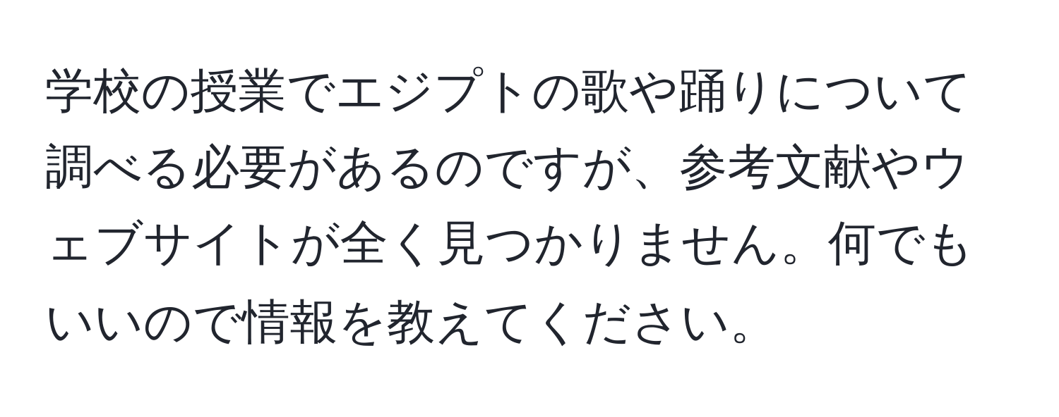 学校の授業でエジプトの歌や踊りについて調べる必要があるのですが、参考文献やウェブサイトが全く見つかりません。何でもいいので情報を教えてください。