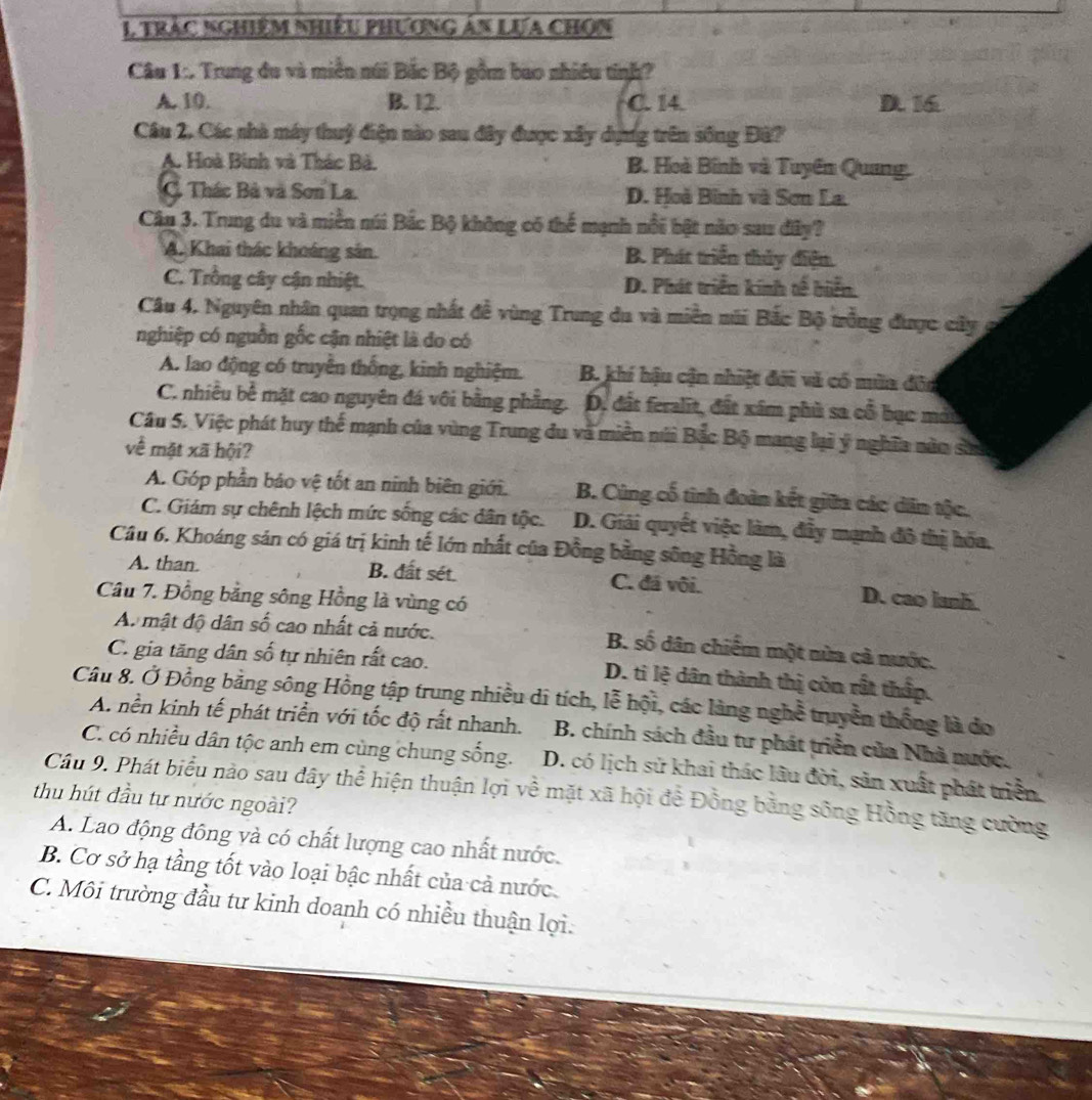 Trắc nghiêm nhiều phương án Lựa chOn
Câu 1:. Trung du và miền núi Bắc Bộ gồm bao nhiều tinh?
A. 10. B. 12. C. 14 D. 16
Cầu 2, Các nhà máy thuỷ điện nào sau đây được xây dựng trên sống Đâ?
A. Hoà Binh và Thác Bà. B. Hoà Bình và Tuyền Quang.
C. Thác Bà và Sơn La. D. Hoã Bình và Sơn La.
Câu 3. Trung du và miền núi Bắc Bộ không có thể mạnh nổi bật não sau đây?
A. Khai thác khoáng sân. B. Phát triển thủy điện.
C. Trồng cây cận nhiệt. D. Phát triển kính tế biển.
Câu 4. Nguyên nhân quan trọng nhất đề vùng Trung đu và miền múi Bắc Bộ trồng được cây a
nghiệp có nguồn gốc cận nhiệt là do có
A. lao động có truyền thống, kinh nghiệm. B. khí hậu cận nhiệt đới và có mùa đôn
C. nhiều bề mặt cao nguyên đá vôi bằng phẳng. . D. đất feralit, đất xâm phù sa cổ bục mớt
Câu 5. Việc phát huy thế mạnh của vùng Trung du và miền núi Bắc Bộ mang lại ý nghĩa năn sử
về mặt xã hội?
A. Góp phần bảo vệ tốt an ninh biên giới. B. Cùng cố tinh đoàn kết giữa các dân tộc.
C. Giám sự chênh lệch mức sống các dân tộc. D. Giải quyết việc làm, đầy mạnh đô thị hóa.
Cầu 6. Khoáng sản có giá trị kinh tế lớn nhất của Đồng bằng sông Hồng là
A. than. B. đất sét C. đá vôi. D. cao lanh.
Câu 7. Đồng bằng sông Hồng là vùng có
A. mật độ dân số cao nhất cả nước. B. số dân chiếm một nửa cả nước.
C. gia tăng dân số tự nhiên rất cao. D. ti lệ dân thành thị còn rất thấp.
Câu 8. Ở Đồng bằng sông Hồng tập trung nhiều di tích, lễ hội, các làng nghề truyền thống là do
A. nền kinh tế phát triển với tốc độ rất nhanh. B. chính sách đầu tư phát triển của Nhà nước.
C. có nhiều dân tộc anh em cùng chung sống. D. có lịch sử khai thác lâu đời, sản xuất phát triển.
Câu 9. Phát biểu nào sau đây thể hiện thuận lợi về mặt xã hội để Đồng bằng sông Hồng tăng cường
thu hút đầu tự nước ngoài?
A. Lao động đông và có chất lượng cao nhất nước.
B. Cơ sở hạ tầng tốt vào loại bậc nhất của cả nước.
C. Môi trường đầu tư kinh doanh có nhiều thuận lợi.