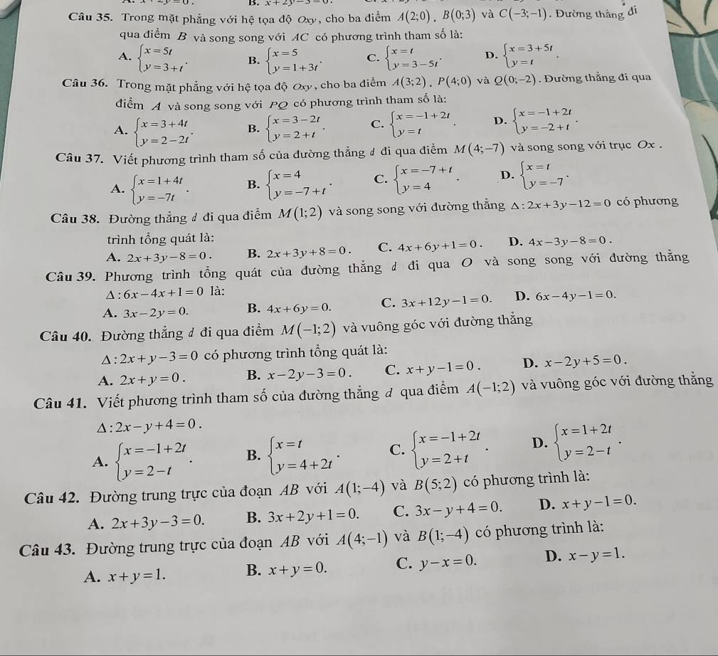 x+2y-3-
Câu 35. Trong mặt phẳng với hệ tọa độ Oxy, cho ba điểm A(2;0),B(0;3) và C(-3;-1). Đường thắng đi
qua điểm B và song song với AC có phương trình tham số là:
A. beginarrayl x=5t y=3+tendarray. . B. beginarrayl x=5 y=1+3tendarray. . C. beginarrayl x=t y=3-5tendarray. . D. beginarrayl x=3+5t y=tendarray. .
Câu 36. Trong mặt phẳng với hệ tọa độ Oxy , cho ba điểm A(3;2),P(4;0) và Q(0;-2). Đường thẳng đi qua
diểm A và song song với PQ có phương trình tham số là:
A. beginarrayl x=3+4t y=2-2tendarray. . B. beginarrayl x=3-2t y=2+tendarray. . C. beginarrayl x=-1+2t y=tendarray. . D. beginarrayl x=-1+2t y=-2+tendarray. .
Câu 37. Viết phương trình tham số của đường thẳng ư đi qua điểm M(4;-7) và song song với trục Ox .
A. beginarrayl x=1+4t y=-7tendarray. . B. beginarrayl x=4 y=-7+tendarray. . C. beginarrayl x=-7+t y=4endarray. . D. beginarrayl x=t y=-7endarray. .
Câu 38. Đường thẳng # đi qua điểm M(1;2) và song song với đường thẳng △ :2x+3y-12=0 có phương
trình tổng quát là:
A. 2x+3y-8=0. B. 2x+3y+8=0. C. 4x+6y+1=0. D. 4x-3y-8=0.
Câu 39. Phương trình tổng quát của đường thẳng đ đi qua O và song song với đường thẳng
Δ : 6x-4x+1=01 à:
A. 3x-2y=0. B. 4x+6y=0. C. 3x+12y-1=0. D. 6x-4y-1=0.
Câu 40. Đường thẳng đ đi qua điểm M(-1;2) và vuông góc với đường thắng
△: 2x+y-3=0 có phương trình tổng quát là:
A. 2x+y=0. B. x-2y-3=0 C. x+y-1=0. D. x-2y+5=0
Câu 41. Viết phương trình tham số của đường thẳng đ qua điểm A(-1;2) và vuông góc với đường thăng
△ : 2x-y+4=0.
A. beginarrayl x=-1+2t y=2-tendarray. . B. beginarrayl x=t y=4+2tendarray. . C. beginarrayl x=-1+2t y=2+tendarray. . D. beginarrayl x=1+2t y=2-tendarray. .
Câu 42. Đường trung trực của đoạn AB với A(1;-4) và B(5;2) có phương trình là:
A. 2x+3y-3=0. B. 3x+2y+1=0. C. 3x-y+4=0. D. x+y-1=0.
Câu 43. Đường trung trực của đoạn AB với A(4;-1) và B(1;-4) có phương trình là:
A. x+y=1.
B. x+y=0. C. y-x=0. D. x-y=1.