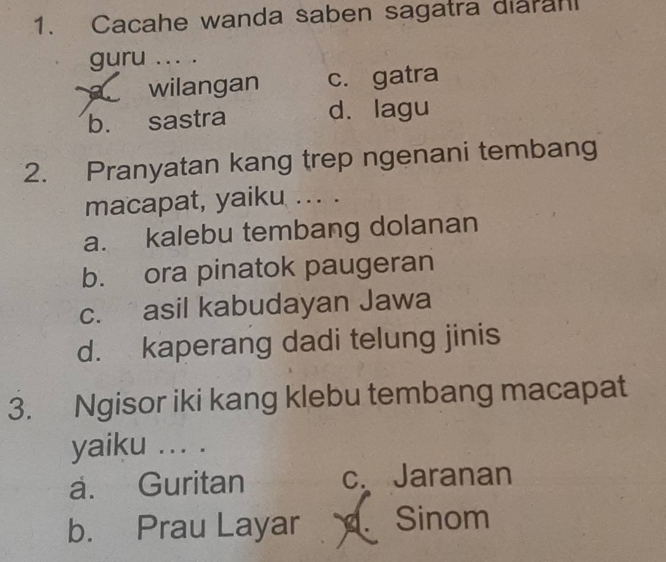 Cacahe wanda saben sagatra diaran
guru ... .
wilangan c. gatra
b. sastra
d. lagu
2. Pranyatan kang trep ngenani tembang
macapat, yaiku ... .
a. kalebu tembang dolanan
b. ora pinatok paugeran
c. asil kabudayan Jawa
d. kaperang dadi telung jinis
3. Ngisor iki kang klebu tembang macapat
yaiku ... .
a. Guritan c. Jaranan
b. Prau Layar
Sinom