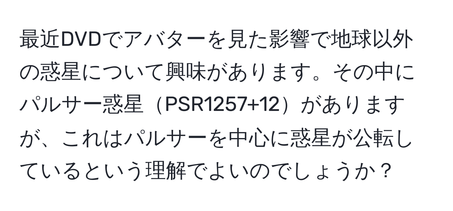 最近DVDでアバターを見た影響で地球以外の惑星について興味があります。その中にパルサー惑星PSR1257+12がありますが、これはパルサーを中心に惑星が公転しているという理解でよいのでしょうか？