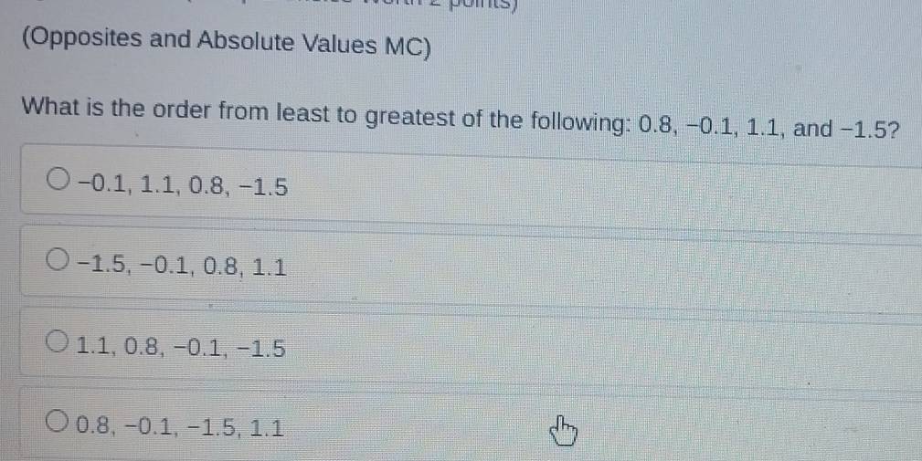 (Opposites and Absolute Values MC)
What is the order from least to greatest of the following: 0.8, −0.1, 1.1, and −1.5?
−0.1, 1.1, 0.8, −1.5
−1.5, −0.1, 0.8, 1.1
1.1, 0.8, −0.1, −1.5
0.8, −0.1, −1.5, 1.1